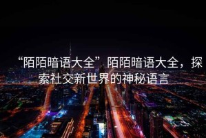 “陌陌暗語大全”陌陌暗語大全，探索社交新世界的神秘語言