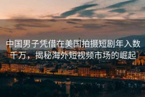 中國男子憑借在美國拍攝短劇年入數千萬，揭秘海外短視頻市場的崛起