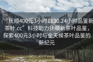 “撫順400元3小時1130.24小時品鑒新茶葉.cc”科技助力撫順新茶葉品鑒，探索400元3小時與全天候茶葉品鑒的新紀元