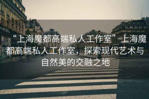 “上海魔都高端私人工作室”上海魔都高端私人工作室，探索現代藝術與自然美的交融之地