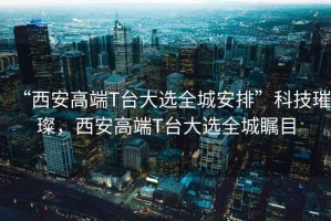“西安高端T臺大選全城安排”科技璀璨，西安高端T臺大選全城矚目