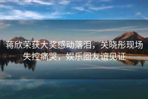 蔣欣榮獲大獎感動落淚，關曉彤現場失控痛哭，娛樂圈友誼見證