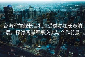 臺(tái)海軍前艦長(zhǎng)呂禮詩受邀參加長(zhǎng)春航展，探討兩岸軍事交流與合作前景