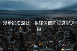 漫步影壇深處，張譯深情回應(yīng)息影之約