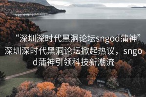 “深圳深時代黑洞論壇sngod蒲神”深圳深時代黑洞論壇掀起熱議，sngod蒲神引領科技新潮流