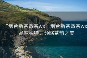 “煙臺新茶嫩茶wx”煙臺新茶嫩茶wx，品味獨特，領略茶韻之美