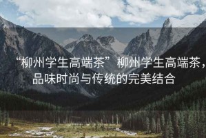 “柳州學生高端茶”柳州學生高端茶，品味時尚與傳統的完美結合