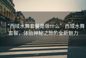 “西域水舞套餐是做什么”西域水舞套餐，體驗(yàn)神秘之旅的全新魅力