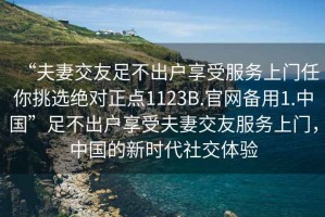 “夫妻交友足不出戶享受服務(wù)上門任你挑選絕對正點1123B.官網(wǎng)備用1.中國”足不出戶享受夫妻交友服務(wù)上門，中國的新時代社交體驗
