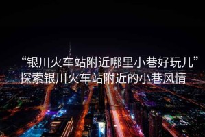 “銀川火車站附近哪里小巷好玩兒”探索銀川火車站附近的小巷風情