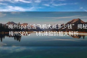 “梅州spa包含飛機大概多少錢”揭秘梅州SPA，飛機體驗價格大解析