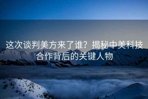 這次談判美方來了誰？揭秘中美科技合作背后的關鍵人物