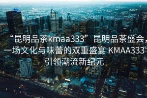 “昆明品茶kmaa333”昆明品茶盛會，一場文化與味蕾的雙重盛宴 KMAA333引領潮流新紀元