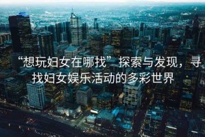 “想玩婦女在哪找”探索與發(fā)現(xiàn)，尋找婦女娛樂活動的多彩世界