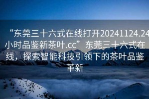 “東莞三十六式在線打開20241124.24小時品鑒新茶葉.cc”東莞三十六式在線，探索智能科技引領下的茶葉品鑒革新