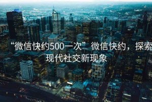 “微信快約500一次”微信快約，探索現代社交新現象