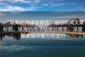 “珠海95場體驗報告”當日新聞文章標題，珠海95場活動體驗報告，深度探索城市魅力與活力