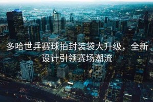 多哈世乒賽球拍封裝袋大升級，全新設計引領賽場潮流