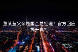 董某瑩父親是國企總經理？官方回應揭開真相