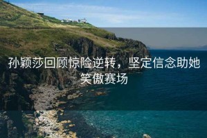 孫穎莎回顧驚險逆轉，堅定信念助她笑傲賽場