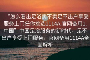 “怎么看出足浴賣不賣足不出戶享受服務上門任你挑選1114A.官網備用1.中國”中國足浴服務的新時代，足不出戶享受上門服務，官網備用1114A全面解析