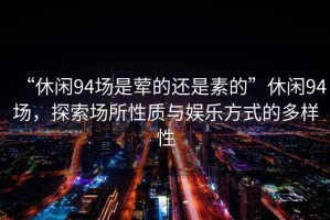 “休閑94場是葷的還是素的”休閑94場，探索場所性質與娛樂方式的多樣性