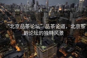 “北京品茶論壇”品茶論道，北京茶韻論壇的獨(dú)特風(fēng)景