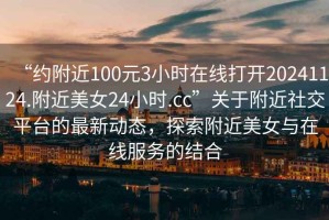 “約附近100元3小時(shí)在線打開20241124.附近美女24小時(shí).cc”關(guān)于附近社交平臺(tái)的最新動(dòng)態(tài)，探索附近美女與在線服務(wù)的結(jié)合