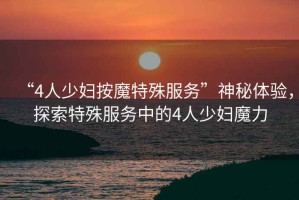 “4人少婦按魔特殊服務”神秘體驗，探索特殊服務中的4人少婦魔力