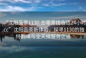 “沈陽品茶1130.去哪里找合適24小時.cc”沈陽品茶新體驗，探尋1130的獨特韻味與全天候服務之道