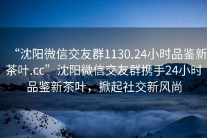 “沈陽微信交友群1130.24小時品鑒新茶葉.cc”沈陽微信交友群攜手24小時品鑒新茶葉，掀起社交新風尚
