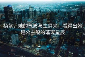 楊紫，她的氣質與生俱來，看得出她是公主般的璀璨星辰