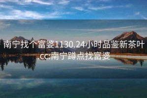 南寧找個富婆1130.24小時品鑒新茶葉.cc:南寧蹲點找富婆