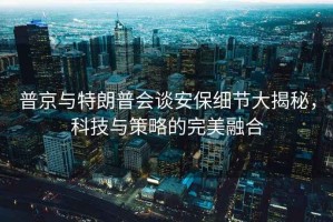 普京與特朗普會談安保細節大揭秘，科技與策略的完美融合