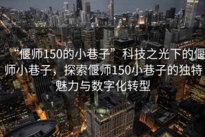 “偃師150的小巷子”科技之光下的偃師小巷子，探索偃師150小巷子的獨特魅力與數(shù)字化轉型