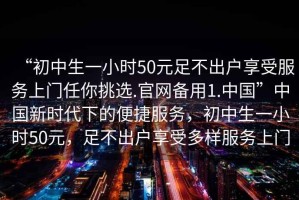 “初中生一小時50元足不出戶享受服務上門任你挑選.官網備用1.中國”中國新時代下的便捷服務，初中生一小時50元，足不出戶享受多樣服務上門