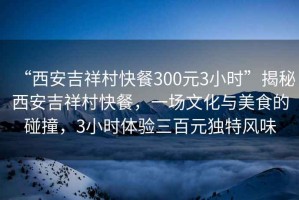 “西安吉祥村快餐300元3小時(shí)”揭秘西安吉祥村快餐，一場文化與美食的碰撞，3小時(shí)體驗(yàn)三百元獨(dú)特風(fēng)味
