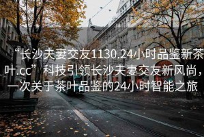 “長沙夫妻交友1130.24小時品鑒新茶葉.cc”科技引領長沙夫妻交友新風尚，一次關于茶葉品鑒的24小時智能之旅