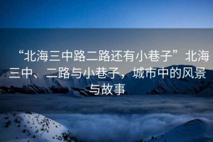 “北海三中路二路還有小巷子”北海三中、二路與小巷子，城市中的風景與故事