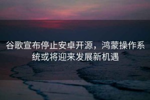 谷歌宣布停止安卓開源，鴻蒙操作系統(tǒng)或?qū)⒂瓉戆l(fā)展新機(jī)遇