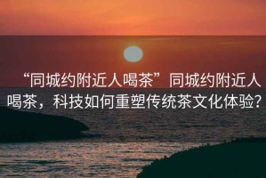 “同城約附近人喝茶”同城約附近人喝茶，科技如何重塑傳統茶文化體驗？