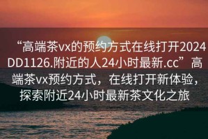 “高端茶vx的預約方式在線打開2024DD1126.附近的人24小時最新.cc”高端茶vx預約方式，在線打開新體驗，探索附近24小時最新茶文化之旅