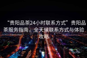 “貴陽品茶24小時聯系方式”貴陽品茶服務指南，全天候聯系方式與體驗攻略