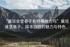 “襄垣侯堡巷子有特殊地方嗎”襄垣侯堡巷子，探尋獨特的魅力與特色