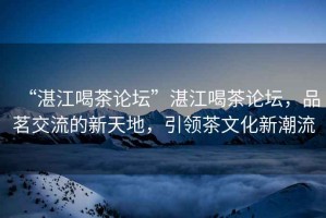 “湛江喝茶論壇”湛江喝茶論壇，品茗交流的新天地，引領(lǐng)茶文化新潮流