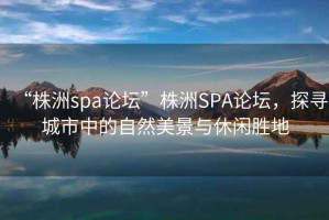 “株洲spa論壇”株洲SPA論壇，探尋城市中的自然美景與休閑勝地