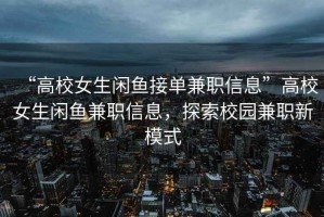 “高校女生閑魚接單兼職信息”高校女生閑魚兼職信息，探索校園兼職新模式