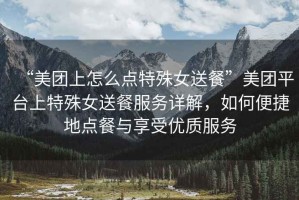 “美團上怎么點特殊女送餐”美團平臺上特殊女送餐服務詳解，如何便捷地點餐與享受優質服務
