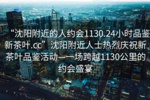 “沈陽附近的人約會1130.24小時品鑒新茶葉.cc”沈陽附近人士熱烈慶祝新茶葉品鑒活動—一場跨越1130公里的約會盛宴