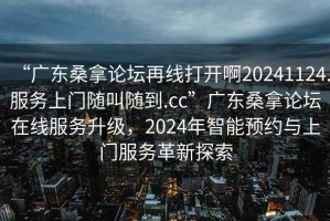 “廣東桑拿論壇再線打開啊20241124.服務(wù)上門隨叫隨到.cc”廣東桑拿論壇在線服務(wù)升級(jí)，2024年智能預(yù)約與上門服務(wù)革新探索